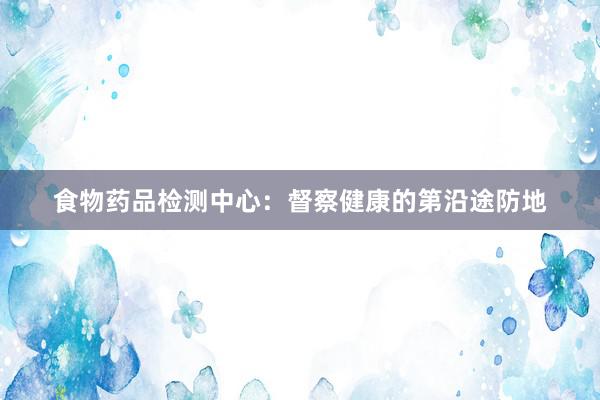 食物药品检测中心：督察健康的第沿途防地